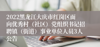 2022黑龙江大庆市红岗区面向优秀村（社区）党组织书记招聘镇（街道）事业单位人员3人公告