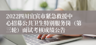 2022四川宜宾市紧急救援中心招募公共卫生特别服务岗（第三轮）面试考核成绩公告