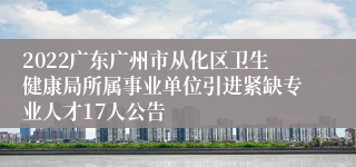 2022广东广州市从化区卫生健康局所属事业单位引进紧缺专业人才17人公告