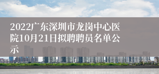 2022广东深圳市龙岗中心医院10月21日拟聘聘员名单公示