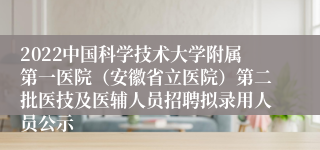 2022中国科学技术大学附属第一医院（安徽省立医院）第二批医技及医辅人员招聘拟录用人员公示