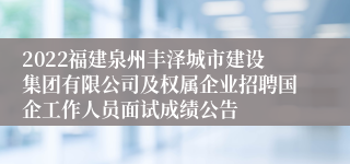 2022福建泉州丰泽城市建设集团有限公司及权属企业招聘国企工作人员面试成绩公告