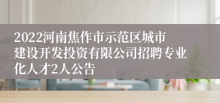 2022河南焦作市示范区城市建设开发投资有限公司招聘专业化人才2人公告