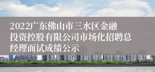 2022广东佛山市三水区金融投资控股有限公司市场化招聘总经理面试成绩公示