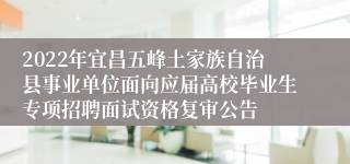 2022年宜昌五峰土家族自治县事业单位面向应届高校毕业生专项招聘面试资格复审公告