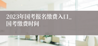 2023年国考报名缴费入口_国考缴费时间