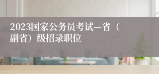 2023国家公务员考试—省（副省）级招录职位