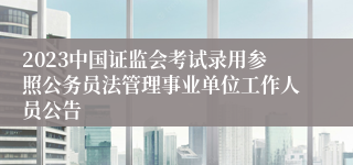 2023中国证监会考试录用参照公务员法管理事业单位工作人员公告