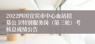 2022四川宜宾市中心血站招募公卫特别服务岗（第三轮）考核总成绩公告