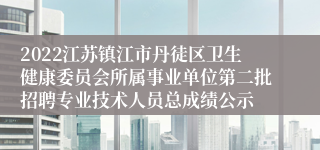 2022江苏镇江市丹徒区卫生健康委员会所属事业单位第二批招聘专业技术人员总成绩公示