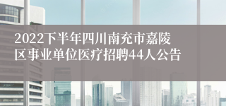 2022下半年四川南充市嘉陵区事业单位医疗招聘44人公告