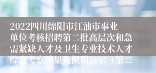 2022四川绵阳市江油市事业单位考核招聘第二批高层次和急需紧缺人才及卫生专业技术人才综合考察结果及拟聘公示（第二批）