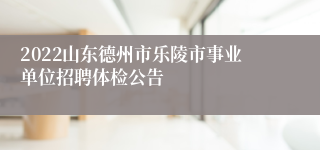 2022山东德州市乐陵市事业单位招聘体检公告