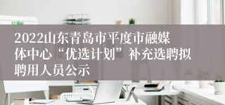 2022山东青岛市平度市融媒体中心“优选计划”补充选聘拟聘用人员公示