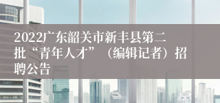 2022广东韶关市新丰县第二批“青年人才”（编辑记者）招聘公告