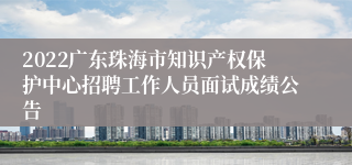 2022广东珠海市知识产权保护中心招聘工作人员面试成绩公告