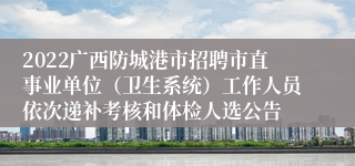 2022广西防城港市招聘市直事业单位（卫生系统）工作人员依次递补考核和体检人选公告