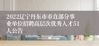 2022辽宁丹东市市直部分事业单位招聘高层次优秀人才51人公告