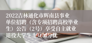 2022吉林通化市辉南县事业单位招聘（含专项招聘高校毕业生）公告（2号）享受自主就业退役大学生士兵加分优