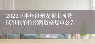 2022下半年贵州安顺市西秀区事业单位招聘资格复审公告