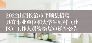 2022山西长治市平顺县招聘县直事业单位和大学生到村（社区）工作人员资格复审递补公告