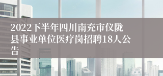 2022下半年四川南充市仪陇县事业单位医疗岗招聘18人公告