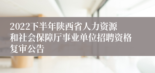 2022下半年陕西省人力资源和社会保障厅事业单位招聘资格复审公告