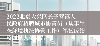 2022北京大兴区长子营镇人民政府招聘城市协管员（从事生态环境执法协管工作）笔试成绩及面试人员公告