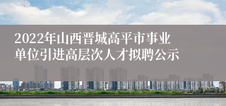 2022年山西晋城高平市事业单位引进高层次人才拟聘公示