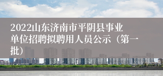 2022山东济南市平阴县事业单位招聘拟聘用人员公示（第一批）