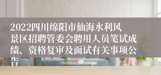 2022四川绵阳市仙海水利风景区招聘管委会聘用人员笔试成绩、资格复审及面试有关事项公告