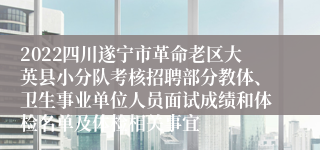 2022四川遂宁市革命老区大英县小分队考核招聘部分教体、卫生事业单位人员面试成绩和体检名单及体检相关事宜