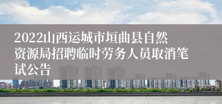 2022山西运城市垣曲县自然资源局招聘临时劳务人员取消笔试公告