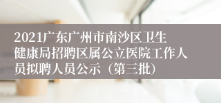 2021广东广州市南沙区卫生健康局招聘区属公立医院工作人员拟聘人员公示（第三批）