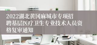 2022湖北黄冈麻城市专项招聘基层医疗卫生专业技术人员资格复审通知