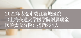 2022年太仓市娄江新城医院（上海交通大学医学院附属瑞金医院太仓分院）招聘234人