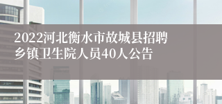 2022河北衡水市故城县招聘乡镇卫生院人员40人公告