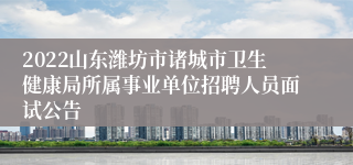 2022山东潍坊市诸城市卫生健康局所属事业单位招聘人员面试公告