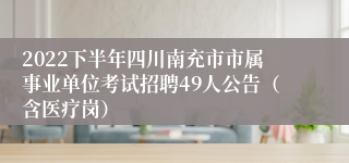 2022下半年四川南充市市属事业单位考试招聘49人公告（含医疗岗）