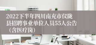 2022下半年四川南充市仪陇县招聘事业单位人员55人公告（含医疗岗）