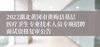 2022湖北黄冈市黄梅县基层医疗卫生专业技术人员专项招聘面试资格复审公告