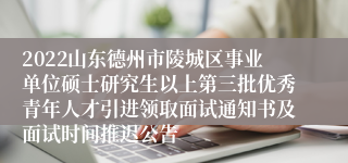 2022山东德州市陵城区事业单位硕士研究生以上第三批优秀青年人才引进领取面试通知书及面试时间推迟公告