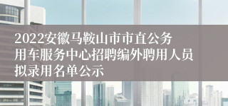 2022安徽马鞍山市市直公务用车服务中心招聘编外聘用人员拟录用名单公示