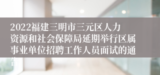 2022福建三明市三元区人力资源和社会保障局延期举行区属事业单位招聘工作人员面试的通告