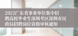 2022广东省事业单位集中招聘高校毕业生深圳考区深圳市民政局招聘岗位资格审核通知