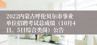 2022内蒙古呼伦贝尔市事业单位招聘考试总成绩（10月4日、5日综合类岗）公告