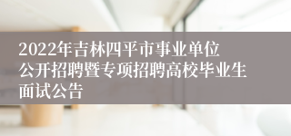 2022年吉林四平市事业单位公开招聘暨专项招聘高校毕业生面试公告