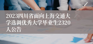 2023四川省面向上海交通大学选调优秀大学毕业生2320人公告