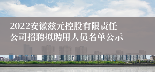 2022安徽兹元控股有限责任公司招聘拟聘用人员名单公示