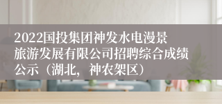 2022国投集团神发水电漫景旅游发展有限公司招聘综合成绩公示（湖北，神农架区）